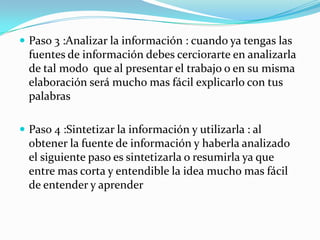  Paso 3 :Analizar la información : cuando ya tengas las
  fuentes de información debes cerciorarte en analizarla
  de tal modo que al presentar el trabajo o en su misma
  elaboración será mucho mas fácil explicarlo con tus
  palabras

 Paso 4 :Sintetizar la información y utilizarla : al
  obtener la fuente de información y haberla analizado
  el siguiente paso es sintetizarla o resumirla ya que
  entre mas corta y entendible la idea mucho mas fácil
  de entender y aprender
 