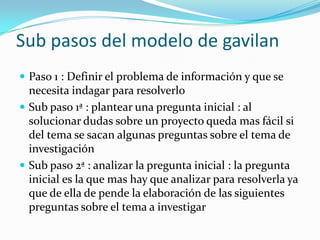 Sub pasos del modelo de gavilan
 Paso 1 : Definir el problema de información y que se
  necesita indagar para resolverlo
 Sub paso 1ª : plantear una pregunta inicial : al
  solucionar dudas sobre un proyecto queda mas fácil si
  del tema se sacan algunas preguntas sobre el tema de
  investigación
 Sub paso 2ª : analizar la pregunta inicial : la pregunta
  inicial es la que mas hay que analizar para resolverla ya
  que de ella de pende la elaboración de las siguientes
  preguntas sobre el tema a investigar
 