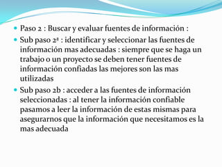  Paso 2 : Buscar y evaluar fuentes de información :
 Sub paso 2ª : identificar y seleccionar las fuentes de
  información mas adecuadas : siempre que se haga un
  trabajo o un proyecto se deben tener fuentes de
  información confiadas las mejores son las mas
  utilizadas
 Sub paso 2b : acceder a las fuentes de información
  seleccionadas : al tener la información confiable
  pasamos a leer la información de estas mismas para
  asegurarnos que la información que necesitamos es la
  mas adecuada
 
