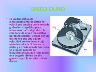 DISCO DURO
• Es un dispositivo de
  almacenamiento de datos no
  volátil que emplea un sistema de
  grabación magnética para
  almacenar datos digitales.. Se
  compone de uno o más platos
  por discos rígidos, unidos por un
  mismo eje que gira a gran
  velocidad dentro de una caja
  metálica sellada. Sobre cada
  plato, y en cada una de sus caras,
  se sitúa un cabezal de
  lectura/escritura que flota sobre
  una delgada lámina de aire
  generada por la rotación de los
  discos.
 