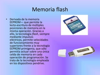Memoria flash
• Derivada de la memoria
  EEPROM— que permite la
  lecto-escritura de múltiples
  posiciones de memoria en la
  misma operación. Gracias a
  ello, la tecnología flash, siempre
  mediante impulsos
  eléctricos, permite velocidades
  de funcionamiento muy
  superiores frente a la tecnología
  EEPROM primigenia, que sólo
  permitía actuar sobre una única
  celda de memoria en cada
  operación de programación. Se
  trata de la tecnología empleada
  en los dispositivos pendrive.
 