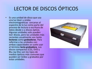 LECTOR DE DISCOS ÓPTICOS
• Es una unidad de disco que usa
  una luz láser u ondas
  electromagnéticas cercanas al
  espectro de la luz como parte del
  proceso de lectura o escritura de
  datos desde o a discos óptico.
  Algunas unidades solo pueden
  leer discos, pero las unidades más
  recientes usualmente son tanto
  lectoras como grabadoras. Para
  referirse a las unidades con
  ambas capacidades se suele usar
  el término lecto grabadora. Los
  discos compactos (CD), DVD y
  Blu-ray Disc son los tipos de
  medios ópticos más comunes que
  pueden ser leídos y grabados por
  estas unidades.
 