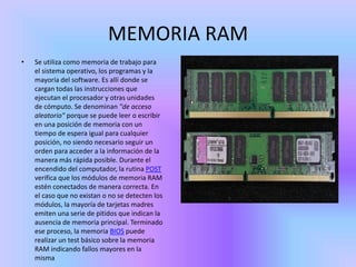 MEMORIA RAM
•   Se utiliza como memoria de trabajo para
    el sistema operativo, los programas y la
    mayoría del software. Es allí donde se
    cargan todas las instrucciones que
    ejecutan el procesador y otras unidades
    de cómputo. Se denominan "de acceso
    aleatorio" porque se puede leer o escribir
    en una posición de memoria con un
    tiempo de espera igual para cualquier
    posición, no siendo necesario seguir un
    orden para acceder a la información de la
    manera más rápida posible. Durante el
    encendido del computador, la rutina POST
    verifica que los módulos de memoria RAM
    estén conectados de manera correcta. En
    el caso que no existan o no se detecten los
    módulos, la mayoría de tarjetas madres
    emiten una serie de pitidos que indican la
    ausencia de memoria principal. Terminado
    ese proceso, la memoria BIOS puede
    realizar un test básico sobre la memoria
    RAM indicando fallos mayores en la
    misma
 
