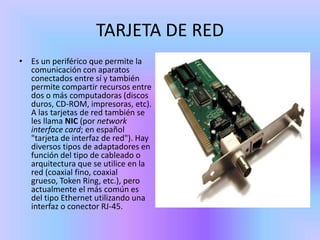 TARJETA DE RED
• Es un periférico que permite la
  comunicación con aparatos
  conectados entre sí y también
  permite compartir recursos entre
  dos o más computadoras (discos
  duros, CD-ROM, impresoras, etc).
  A las tarjetas de red también se
  les llama NIC (por network
  interface card; en español
  "tarjeta de interfaz de red"). Hay
  diversos tipos de adaptadores en
  función del tipo de cableado o
  arquitectura que se utilice en la
  red (coaxial fino, coaxial
  grueso, Token Ring, etc.), pero
  actualmente el más común es
  del tipo Ethernet utilizando una
  interfaz o conector RJ-45.
 
