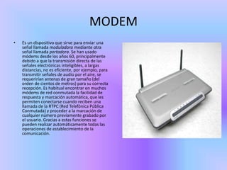 MODEM
•   Es un dispositivo que sirve para enviar una
    señal llamada moduladora mediante otra
    señal llamada portadora. Se han usado
    módems desde los años 60, principalmente
    debido a que la transmisión directa de las
    señales electrónicas inteligibles, a largas
    distancias, no es eficiente, por ejemplo, para
    transmitir señales de audio por el aire, se
    requerirían antenas de gran tamaño (del
    orden de cientos de metros) para su correcta
    recepción. Es habitual encontrar en muchos
    módems de red conmutada la facilidad de
    respuesta y marcación automática, que les
    permiten conectarse cuando reciben una
    llamada de la RTPC (Red Telefónica Pública
    Conmutada) y proceder a la marcación de
    cualquier número previamente grabado por
    el usuario. Gracias a estas funciones se
    pueden realizar automáticamente todas las
    operaciones de establecimiento de la
    comunicación.
 