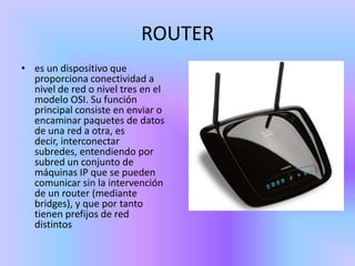 ROUTER
• es un dispositivo que
  proporciona conectividad a
  nivel de red o nivel tres en el
  modelo OSI. Su función
  principal consiste en enviar o
  encaminar paquetes de datos
  de una red a otra, es
  decir, interconectar
  subredes, entendiendo por
  subred un conjunto de
  máquinas IP que se pueden
  comunicar sin la intervención
  de un router (mediante
  bridges), y que por tanto
  tienen prefijos de red
  distintos
 