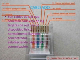 CABLEADO
• Son cables de red que
  conectan cada una de las
  tarjetas de red con un
  dispositivo físico ,
  normalmente llamado
  concentrador,
  estableciendo canales de
  comunicación.
 