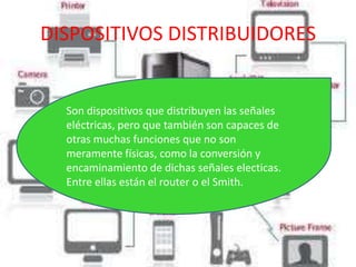 DISPOSITIVOS DISTRIBUIDORES


  Son dispositivos que distribuyen las señales
  eléctricas, pero que también son capaces de
  otras muchas funciones que no son
  meramente físicas, como la conversión y
  encaminamiento de dichas señales electicas.
  Entre ellas están el router o el Smith.
 