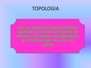 TOPOLOGIA


 SON LAS DIVERSAS FORMAS QUE PUEDE
 ADOPTAR EL CONJUNTO DE EQUIPOS DE
UNA RED Y SUS LÍNEAS Y QUE DEPENDERÁ
   DEL CABLEADO QUE VA A UNIR LOS
                QUIPOS
 