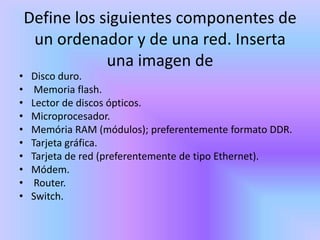 Define los siguientes componentes de
     un ordenador y de una red. Inserta
                una imagen de
•   Disco duro.
•    Memoria flash.
•   Lector de discos ópticos.
•   Microprocesador.
•   Memória RAM (módulos); preferentemente formato DDR.
•   Tarjeta gráfica.
•   Tarjeta de red (preferentemente de tipo Ethernet).
•   Módem.
•    Router.
•   Switch.
 