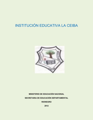 INSTITUCIÓN EDUCATIVA LA CEIBA




       MINISTERIO DE EDUCACIÓN NACIONAL

    SECRETARIA DE EDUCACIÓN DEPARTAMENTAL

                  RIONEGRO

                     2012
 
