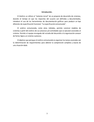 3
Introducción.
El Análisis se refiere al “extremo inicial” de un proyecto de desarrollo de sistemas,
durante el tiempo en que los requisitos del usuario son definidos y documentados,
introduce el uso de las herramientas de documentación gráficas para producir un tipo
diferente de especificación funcional: “la especificación estructurada”.
El análisis estructurado, como otros métodos, permite construir modelos de
sistemas a partir del análisis de sus procesos y/o actividades que se ejecutan asociados al
sistema. Permite al equipo encargado del estudio del desarrollo o la organización conocer
de forma lógica un sistema o proceso.
El objetivo que persigue el análisis estructurado es organizar las tareas asociadas con
la determinación de requerimientos para obtener la comprensión completa y exacta de
una situación dada.
 