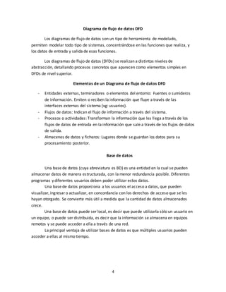 4
Diagrama de flujo de datos DFD
Los diagramas de flujo de datos son un tipo de herramienta de modelado,
permiten modelar todo tipo de sistemas, concentrándose en las funciones que realiza, y
los datos de entrada y salida de esas funciones.
Los diagramas de flujo de datos (DFDs) se realizan a distintos niveles de
abstracción, detallando procesos concretos que aparecen como elementos simples en
DFDs de nivel superior.
Elementos de un Diagrama de flujo de datos DFD
- Entidades externas, terminadores o elementos del entorno: Fuentes o sumideros
de información. Emiten o reciben la información que fluye a través de las
interfaces externas del sistema (vg: usuarios).
- Flujos de datos: Indican el flujo de información a través del sistema.
- Procesos o actividades: Transforman la información que les llega a través de los
flujos de datos de entrada en la información que sale a través de los flujos de datos
de salida.
- Almacenes de datos y ficheros: Lugares donde se guardan los datos para su
procesamiento posterior.
Base de datos
Una base de datos (cuya abreviatura es BD) es una entidad en la cual se pueden
almacenar datos de manera estructurada, con la menor redundancia posible. Diferentes
programas y diferentes usuarios deben poder utilizar estos datos.
Una base de datos proporciona a los usuarios el acceso a datos, que pueden
visualizar, ingresar o actualizar, en concordancia con los derechos de acceso que se les
hayan otorgado. Se convierte más útil a medida que la cantidad de datos almacenados
crece.
Una base de datos puede ser local, es decir que puede utilizarla sólo un usuario en
un equipo, o puede ser distribuida, es decir que la información se almacena en equipos
remotos y se puede acceder a ella a través de una red.
La principal ventaja de utilizar bases de datos es que múltiples usuarios pueden
acceder a ellas al mismo tiempo.
 