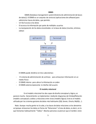 5
DBMS
DBMS (Database management system[Sistema de administración de bases
de datos]). El DBMS es un conjunto de servicios (aplicaciones de software) para
administrar bases de datos, que permite:
- Un fácil acceso a los datos
- El acceso a la información por parte de múltiples usuarios
- La manipulación de los datos encontrados en la base de datos (insertar, eliminar,
editar)
El DBMS puede dividirse en tres subsistemas:
- El sistema de administración de archivos: para almacenar información en un
medio físico
- El DBMS interno: para ubicar la información en orden
- El DBMS externo:representa la interfaz del usuario
El modelo relacional
En el modelo relacional las dos capas de diseño conceptual y lógico, se
parecen mucho. Generalmente se implementan mediante diagramas de Entidad/Relación
(modelo conceptual) y tablas y relaciones entre éstas (modelo lógico). Este es el modelo
utilizado por los sistemas gestores de datos más habituales (SQL Server, Oracle, MySQL...).
Nota: Aunque mucha gente no lo sabe, a las bases de datos relaciones se les denomina
así porque almacenan los datos en forma de “Relaciones” o listas de datos, es decir, en lo
que llamamos habitualmente “Tablas”. Muchas personas se piensan que el nombre viene
 