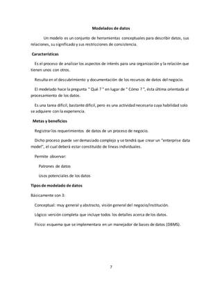 7
Modelados de datos
Un modelo es un conjunto de herramientas conceptuales para describir datos, sus
relaciones, su significado y sus restricciones de consistencia.
Características
Es el proceso de analizar los aspectos de interés para una organización y la relación que
tienen unos con otros.
Resulta en el descubrimiento y documentación de los recursos de datos del negocio.
El modelado hace la pregunta " Qué ? " en lugar de " Cómo ? ", ésta última orientada al
procesamiento de los datos.
Es una tarea difícil, bastante difícil, pero es una actividad necesaria cuya habilidad solo
se adquiere con la experiencia.
Metas y beneficios
Registrar los requerimientos de datos de un proceso de negocio.
Dicho proceso puede ser demasiado complejo y se tendrá que crear un "enterprise data
model", el cual deberá estar constituído de líneas individuales.
Permite observar:
Patrones de datos
Usos potenciales de los datos
Tipos de modelado de datos
Básicamente son 3:
Conceptual: muy general y abstracto, visión general del negocio/institución.
Lógico: versión completa que incluye todos los detalles acerca de los datos.
Físico: esquema que se implementara en un manejador de bases de datos (DBMS).
 