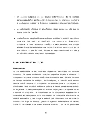 · Un análisis subjetivo de las causas determinantes de la realidad 
considerada, teñido por la pasión, la ignorancia o los intereses, conduciría 
a conclusiones erradas y a decisiones incapaces de alcanzar los objetivos. 
· La participación efectiva en planificación sigue siendo un reto que se 
puede enfrentar hoy día. 
· La planificación es aplicable para cualquier sentido o propósito, para bien o 
para mal. Por tanto, el planificador que enfrenta un determinado 
problema, lo hace aceptando implícita o explícitamente, sus propios 
valores, los de la sociedad en que habita, los de sus superiores o los de 
sus clientes y, por lo tanto, incurre en responsabilidades morales y 
sociales al compartir y promover esos valores. 
3.- PRESUPUESTOS Y POLITICAS 
Presupuestos 
Es una declaración de los resultados esperados, expresados en términos 
numéricos. Se puede considerar como un programa llevado a números. El 
presupuesto se puede expresar en términos financieros o en términos de horas 
de trabajo, unidades de producto, horas-máquina, o cualquier otro término 
medible numéricamente. El presupuesto es necesario para el control pero no 
puede servir como estándar de control sensible a menos que refleje los planes. 
Por lo general un presupuesto pone en práctica un programa pero puede ser en 
sí mismo un programa. La preparación de un presupuesto depende de la 
planeación, el presupuesto es el instrumento de planeación fundamental de 
muchas compañías y las obliga a realizar por anticipado una recopilación 
numérica del flujo de efectivo, gastos e ingresos, desembolsos de capital, 
utilización del trabajo o de horas máquina esperada. Una de las principales 
10 
 