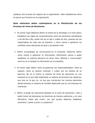 cualquier otro proceso de negocio de la organización: debe establecerse cómo 
se quiere que funcione en la organización. 
Siete elementos deben contemplarse en la Planificación de los 
Procesos de Toma de Decisiones: 
· En primer lugar debemos definir el enlace de la estrategia y el corto plazo: 
Establecer las reglas de comportamiento entre las decisiones estratégicas 
y las del día a día, cuales son de un tipo y cuáles de otro, quienes son los 
responsables de cada tipo de decisión; y cómo vamos a gestionar los 
conflictos entre decisiones de igual y de distinto nivel. 
· Definir la estrategia de comunicación en la Empresa: Debemos definir 
cómo vamos a gestionar la información, difícilmente vamos a poder 
establecer un sistema decisorio sin tener claro, definido y “comunicado” 
como se va a manejar la información en la compañía. 
· En tercer lugar definir cómo se gestionan las responsabilidades: cómo se 
asignan, cómo se quieren controlar y cuáles son los efectos de su 
ejercicio. No es lo mismo el sistema de toma de decisiones en una 
empresa en la que está implantado un sistema de dirección por objetivos, 
que otra en la que no; no hay que monitorizar los mismos elementos 
donde tenemos un sistema de variable objetivado que en una empresa sin 
incentivos. 
· Definir el grado de autonomía deseado en la toma de decisiones: ¿Van a 
poder tomar las decisiones los directivos de manera autónoma, y en caso 
afirmativo, hasta qué nivel?; ¿en qué puntos debemos establecer 
controles?; ¿serán a priori o a posteriori? 
13 
 