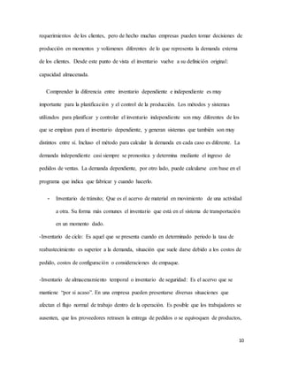 10
requerimientos de los clientes, pero de hecho muchas empresas pueden tomar decisiones de
producción en momentos y volúmenes diferentes de lo que representa la demanda externa
de los clientes. Desde este punto de vista el inventario vuelve a su definición original:
capacidad almacenada.
Comprender la diferencia entre inventario dependiente e independiente es muy
importante para la planificación y el control de la producción. Los métodos y sistemas
utilizados para planificar y controlar el inventario independiente son muy diferentes de los
que se emplean para el inventario dependiente, y generan sistemas que también son muy
distintos entre sí. Incluso el método para calcular la demanda en cada caso es diferente. La
demanda independiente casi siempre se pronostica y determina mediante el ingreso de
pedidos de ventas. La demanda dependiente, por otro lado, puede calcularse con base en el
programa que indica que fabricar y cuando hacerlo.
- Inventario de tránsito; Que es el acervo de material en movimiento de una actividad
a otra. Su forma más comunes el inventario que está en el sistema de transportación
en un momento dado.
-Inventario de ciclo: Es aquel que se presenta cuando en determinado periodo la tasa de
reabastecimiento es superior a la demanda, situación que suele darse debido a los costos de
pedido, costos de configuración o consideraciones de empaque.
-Inventario de almacenamiento temporal o inventario de seguridad: Es el acervo que se
mantiene “por si acaso”. En una empresa pueden presentarse diversas situaciones que
afectan el flujo normal de trabajo dentro de la operación. Es posible que los trabajadores se
ausenten, que los proveedores retrasen la entrega de pedidos o se equivoquen de productos,
 