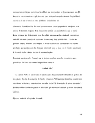 11
que ocurran problemas respecto de la calidad, que las maquinas se descompongan, etc. El
inventario que se mantiene explícitamente para proteger la organizacionante la posibilidad
de que se de uno o varios de estos problemas se denomina así.
-Inventario de anticipación: Es aquel que se acumula con el propósito de anticiparse a un
exceso de demanda respecto de la producción normal. Los dos objetivos que se intenta
lograr con este tipo de inventario son: dar cabida a una demanda estacional, o contar con
material suficiente para que la operación de marketing haga promociones. Durante los
periodos de baja demanda casi siempre se da una acumulación de inventario de aquellos
productos que cuentan con alta demanda estacional; esto se hace con el objetivo de atender
la demanda de los clientes durante la temporada pico.
Inventario de desacople: Es aquel que se ubica a propósito entre las operaciones para
permitirles funcionar de manera independiente entre sí.
Análisis ABC
El análisis ABC es un método de clasificación frecuentemente utilizado en gestión de
inventario. Resulta del principio de Pareto. El análisis ABC permite identificar los artículos
que tienen un impacto importante en un valor global (de inventario, de venta, de costes.).
Permite también crear categorías de productos que necesitaran niveles y modos de control
distintos.
Ejemplo aplicable a la gestión de stock:
 