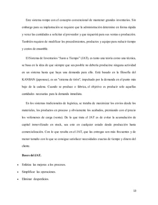 13
Este sistema rompe con el concepto convencional de mantener grandes inventarios. Sin
embargo para su implantación se requiere que la administración determine en forma rápida
y veraz las cantidades a solicitar al proveedor y que requerirá para sus ventas o producción.
También requiere de modificar los procedimientos, productos y equipo para reducir tiempo
y costos de ensamble.
El Sistema de Inventarios “Justo a Tiempo” (JAT), es tanto una teoría como una técnica,
se basa en la idea de que siempre que sea posible no debería producirse ninguna actividad
en un sistema hasta que haya una demanda para ello. Está basado en la filosofía del
KANBAN (japonesa), es un "sistema de tirón", impulsado por la demanda en el punto más
bajo de la cadena. Cuando se produce o fabrica, el objetivo es producir solo aquellas
cantidades necesarias para la demanda inmediata.
En los sistemas tradicionales de logística, se trataba de maximizar los envíos desde los
materiales, los productos en proceso y obviamente los acabados, premiando con el precio
los volúmenes de carga (venta). De lo que trata el JAT es de evitar la acumulación de
capital inmovilizado en stock, sea este en cualquier estado desde producción hasta
comercialización. Con lo que resulta en el JAT, que las entregas son más frecuentes y de
menor tamaño con lo que se consigue satisfacer necesidades exactas de tiempo y dinero del
cliente.
Bases del JAT.
 Enfatiza las mejoras a los procesos.
 Simplificar las operaciones.
 Eliminar desperdicios.
 