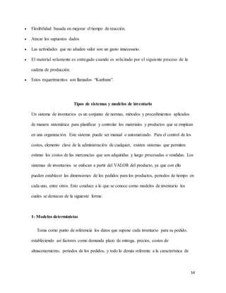 14
 Flexibilidad basada en mejorar el tiempo de reacción.
 Atacar los supuestos dados
 Las actividades que no añaden valor son un gasto innecesario.
 El material solamente es entregado cuando es solicitado por el siguiente proceso de la
cadena de producción.
 Estos requerimientos son llamados “Kanbans”.
Tipos de sistemas y modelos de inventario
Un sistema de inventarios es un conjunto de normas, métodos y procedimientos aplicados
de manera sistemática para planificar y controlar los materiales y productos que se emplean
en una organización. Este sistema puede ser manual o automatizado. Para el control de los
costos, elemento clave de la administración de cualquier, existen sistemas que permiten
estimar los costos de las mercancías que son adquiridas y luego procesadas o vendidas. Los
sistemas de inventarios se enfocan a partir del VALOR del producto, ya que con ello
pueden establecer las dimensiones de los pedidos para los productos, periodos de tiempo en
cada uno, entre otros. Esto conduce a lo que se conoce como modelos de inventario los
cuales se destacan de la siguiente forma:
1- Modelos deterministas
Toma como punto de referencia los datos que supone cada inventario para su pedido,
estableciendo así factores como demanda plazo de entrega, precios, costos de
almacenamiento, periodos de los pedidos, y todo lo demás referente a la característica de
 