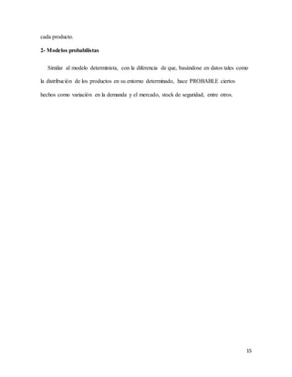 15
cada producto.
2- Modelos probabilistas
Similar al modelo determinista, con la diferencia de que, basándose en datos tales como
la distribución de los productos en su entorno determinado, hace PROBABLE ciertos
hechos como variación en la demanda y el mercado, stock de seguridad, entre otros.
 