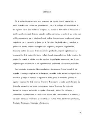 16
Conclusión
En la producción es necesario tener un control que permita corregir desviaciones a
través de indicadores cualitativos y cuantitativos, con el fin de lograr el cumplimiento de
los objetivos claves para el éxito de la empresa. La existencia del Control de Producción se
justifica por la necesidad de tomar todas las medidas necesarias, al recibo de una orden o un
pedido para asegurar que el trabajo se llevará a efecto de acuerdo con los plazos de entrega
estipulados con el comprador y fijados por la Dirección. La planificación y control de la
producción permite verificar el cumplimiento de planes y programas de producción,
detectar y analizar las causas de las desviaciones producidas, mejorar la planificación y
programación de la producción futura, evaluar el grado de cumplimiento de los objetivos de
producción y medir la relación entre los objetivos de producción alcanzados y los factores
empleados para su obtención, o sea la productividad y el análisis de costos de producción.
Los inventarios representan bienes destinados a las ventas en el curso normal de los
negocios. Para mayor amplitud de las funciones y servicios de los inventarios depende de la
naturaleza y el tipo de empresa, la importancia de los gastos de materiales y bienes de
equipo y organización de la empresa. El control de inventario se realiza con la finalidad de
desarrollar pronósticos de ventas o presupuesto, para así determinar los costos de
inventarios, compras u obtención, recepción, almacenaje, producción, embarque y
contabilidad. Los inventarios se clasifican de acuerdo a las características de la empresa, y
una de las formas de clasificarlos es: Inventario de Materia Prima, Producción en Proceso,
Productos Terminados, Materiales y Suministros.
 