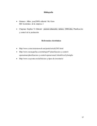 17
Bibliografía
 Gimenez Alfaro jose(2009) editorial Mc Graw
Hill Económica de la empresa 2
 Chapman Stephen N. Editorial pearson educación, méxico, 2006 isbn, Planificación
y control de la producción
Referencias electrónicas
 Http://www.conocimientosweb.net/portal/article2503.html
 Http://www.monografias.com/trabajos97/planificacion-y-control-
operaciones/planificacion-y-control-operaciones2.shtml#ixzz3ylnziq8o
 Http://www.soyconta.mx/definicion-y-tipos-de-inventario/
 