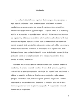 3
Introducción
La producción industrial es una importante fuente de riqueza de un país, ya que se
logra impulsar la economía a través del fortalecimiento y crecimiento de empresa
manufacturera de manera que estas sean capaces de exportar productos competitivos y
reinvertir en su propia expansión y generar empleos. Así pues la calidad de los productos y
servicios se ha convertido en uno de los factores principales del funcionamiento óptimo de
una organización, debido a que en los últimos años la tendencia de los clientes ha ido hacia
requisitos más exigentes respecto a la calidad y que los suministradores han tomado una
creciente conciencia de la necesidad del mejoramiento continuo de la calidad para obtener y
mantener buenos resultados económicos en el desempeño de sus organizaciones. Parte
fundamental de una buena producción industrial es tener la planificación y control de dicha
producción, además el uso e implementación de los principios fundamentales de los
sistemas de control y planificación.
La principal función de prácticamente todas las organizaciones, pequeñas, grandes, de
manufactura, de servicios, comercial, o sin fines de lucros. Es la generación, a partir de
cierto proceso, de algún tipo de producto. A fin de que tales organizaciones sean efectivas y
eficiente en la atención al cliente, sus directivos deben comprender y aplicar algunos
principios fundamentales de la planificación para la generación del producto, y también
para controlar el proceso q los origina, Básicamente el inventario, sobre todo de bienes
terminados pueden verse como la aplicación de capacidad de la organización antes de la
demanda real de sus productos.
 