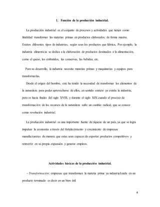 4
1. Función de la producción industrial.
La producción industrial es el conjunto de procesos y actividades que tienen como
finalidad transformar las materias primas en productos elaborados, de forma masiva.
Existen diferentes tipos de industrias, según sean los productos que fabrica, Por ejemplo, la
industria alimenticia se dedica a la elaboración de productos destinados a la alimentación,
como el queso, los embutidos, las conservas, las bebidas, etc.
Para su desarrollo, la industria necesita materias primas y maquinarias y equipos para
transformarlas.
Desde el origen del hombre, este ha tenido la necesidad de transformar los elementos de
la naturaleza para poder aprovecharse de ellos, en sentido estricto ya existía la industria,
pero es hacia finales del siglo XVIII, y durante el siglo XIX cuando el proceso de
transformación de los recursos de la naturaleza sufre un cambio radical, que se conoce
como revolución industrial.
La producción industrial es una importante fuente de riqueza de un país, ya que se logra
impulsar la economía a través del fortalecimiento y crecimiento de empresas
manufactureras de manera que estas sean capaces de exportar productos competitivos y
reinvertir en su propia expansión y generar empleos.
Actividades básicas de la producción industrial.
- Transformación: empresas que transforman la materia prima ya industrializada en un
producto terminado es decir en un bien útil.
 