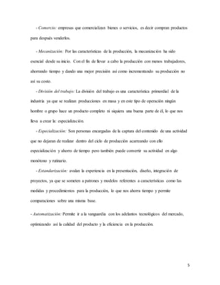 5
- Comercio: empresas que comercializan bienes o servicios, es decir compran productos
para después venderlos.
- Mecanización: Por las características de la producción, la mecanización ha sido
esencial desde su inicio. Con el fin de llevar a cabo la producción con menos trabajadores,
ahorrando tiempo y dando una mejor precisión así como incrementando su producción no
así su costo.
- División del trabajo: La división del trabajo es una característica primordial de la
industria ya que se realizan producciones en masa y en este tipo de operación ningún
hombre o grupo hace un producto completo ni siquiera una buena parte de él, lo que nos
lleva a crear la: especialización.
- Especialización: Son personas encargadas de la captura del contenido de una actividad
que no dejaran de realizar dentro del ciclo de producción acarreando con ello
especialización y ahorro de tiempo pero también puede convertir su actividad en algo
monótono y rutinario.
- Estandarización: avalan la experiencia en la presentación, diseño, integración de
proyectos, ya que se someten a patrones y modelos referentes a características como las
medidas y procedimientos para la producción, lo que nos ahorra tiempo y permite
comparaciones sobre una misma base.
- Automatización: Permite ir a la vanguardia con los adelantos tecnológicos del mercado,
optimizando así la calidad del producto y la eficiencia en la producción.
 