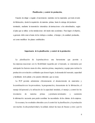 6
Planificación y control de producción.
Función de dirigir o regular el movimiento metódico de los materiales por todo el ciclo
de fabricación, desde la requisición de materias primas, hasta la entrega del producto
terminado, mediante la transmisión sistemática de instrucciones a los subordinados, según
el plan que se utiliza en las instalaciones del modo más económico. Para lograr el objetivo,
a gerencia debe estar al tanto de los trabajos a realizar, el tiempo y la cantidad producida,
así como modificar los planes establecidos.
Importancia de la planificación y control de la producción
La planificación de la producción es una herramienta que permite a
las empresas reaccionar con la flexibilidad requerida por el mercado, se sistematiza por
anticipado los factores mano de obra, materias primas, maquinaria y equipo para realizar la
producción con relación a utilidades que deseen lograr, la demanda del mercado, capacidad
y facilidades de la planta y los puestos laborales que se crean.
La PCP permite administrar eficientemente el abastecimiento de materiales y
la coordinación con los proveedores, la programación y lanzamiento de la fabricación, el
manejo del personal y la utilización de la capacidad instalada, el manejo y control de los
inventarios de materias primas y productos terminados y suministra
la información necesaria para poder coordinar las necesidades de los clientes de la empresa.
En resumen, los resultados obtenidos con el control de la planificación y la producción
son muchos: la alta productividad y la calidad, reducir las tasas de fracaso y error y por lo
 