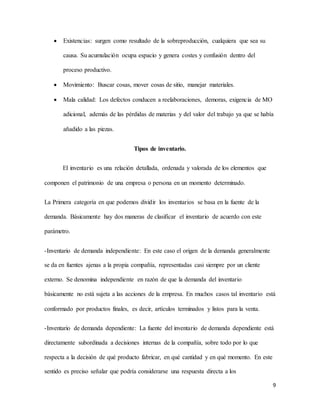 9
 Existencias: surgen como resultado de la sobreproducción, cualquiera que sea su
causa. Su acumulación ocupa espacio y genera costes y confusión dentro del
proceso productivo.
 Movimiento: Buscar cosas, mover cosas de sitio, manejar materiales.
 Mala calidad: Los defectos conducen a reelaboraciones, demoras, exigencia de MO
adicional, además de las pérdidas de materias y del valor del trabajo ya que se había
añadido a las piezas.
Tipos de inventario.
El inventario es una relación detallada, ordenada y valorada de los elementos que
componen el patrimonio de una empresa o persona en un momento determinado.
La Primera categoría en que podemos dividir los inventarios se basa en la fuente de la
demanda. Básicamente hay dos maneras de clasificar el inventario de acuerdo con este
parámetro.
-Inventario de demanda independiente: En este caso el origen de la demanda generalmente
se da en fuentes ajenas a la propia compañía, representadas casi siempre por un cliente
externo. Se denomina independiente en razón de que la demanda del inventario
básicamente no está sujeta a las acciones de la empresa. En muchos casos tal inventario está
conformado por productos finales, es decir, artículos terminados y listos para la venta.
-Inventario de demanda dependiente: La fuente del inventario de demanda dependiente está
directamente subordinada a decisiones internas de la compañía, sobre todo por lo que
respecta a la decisión de qué producto fabricar, en qué cantidad y en qué momento. En este
sentido es preciso señalar que podría considerarse una respuesta directa a los
 
