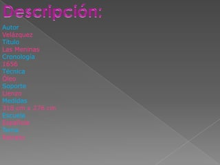 Autor
Velázquez
Título
Las Meninas
Cronología
1656
Técnica
Óleo
Soporte
Lienzo
Medidas
318 cm x 276 cm
Escuela
Española
Tema
Retrato
 