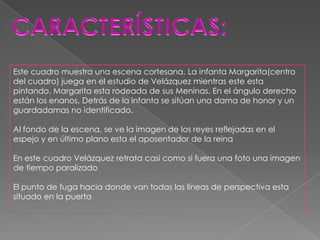 Este cuadro muestra una escena cortesana. La infanta Margarita(centro
del cuadro) juega en el estudio de Velázquez mientras este esta
pintando. Margarita esta rodeada de sus Meninas. En el ángulo derecho
están los enanos. Detrás de la infanta se sitúan una dama de honor y un
guardadamas no identificado.

Al fondo de la escena, se ve la imagen de los reyes reflejadas en el
espejo y en último plano esta el aposentador de la reina

En este cuadro Velázquez retrata casi como si fuera una foto una imagen
de tiempo paralizado

El punto de fuga hacia donde van todas las líneas de perspectiva esta
situado en la puerta
 