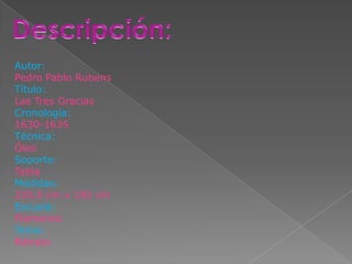 Autor:
Pedro Pablo Rubens
Título:
Las Tres Gracias
Cronología:
1630-1635
Técnica:
Óleo
Soporte:
Tabla
Medidas:
220,5 cm x 182 cm
Escuela:
Flamenca
Tema:
Retrato
 