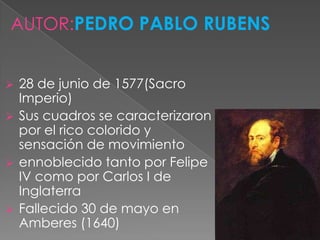 AUTOR:PEDRO PABLO RUBENS


 28 de junio de 1577(Sacro
  Imperio)
 Sus cuadros se caracterizaron
  por el rico colorido y
  sensación de movimiento
 ennoblecido tanto por Felipe
  IV como por Carlos I de
  Inglaterra
 Fallecido 30 de mayo en
  Amberes (1640)
 