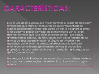 Este es uno de los cuadros que mejor transmite el grado de felicidad y
sensualidad que manifiestan muchas de las últimas pinturas de
Rubens, habiéndose interpretado como un canto del artista al amor,
la felicidad y el placer derivados de su matrimonio con la joven
Helena Fourment, que tuvo lugar en diciembre de 1630. Según
diversas fuentes clásicas, las tres Gracias eran diosas nacidas de los
amores de Zeus que pertenecían al séquito de Afrodita, y se
asociaban con el amor, la belleza, la sexualidad y la fertilidad,
entendidos como fuerzas generadoras de vida. El cuadro fue
propiedad personal del artista hasta su muerte. En 1666 colgaba ya
del Alcázar de Madrid.

Las tres gracias de Rubens se reprensentaban como mujeres fuertes y
no como las mujeres frágiles que se llevaban pintando hasta siglos
anterior
 