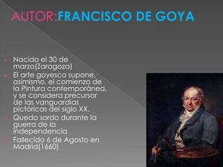 AUTOR:FRANCISCO DE GOYA


   Nacido el 30 de
    marzo(Zaragoza)
   El arte goyesco supone,
    asimismo, el comienzo de
    la Pintura contemporánea,
    y se considera precursor
    de las vanguardias
    pictóricas del siglo XX.
   Quedo sordo durante la
    guerra de la
    independencia
   Fallecido 6 de Agosto en
    Madrid(1660)
 