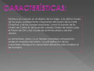 Destaca el cuidado en el diseño de los trajes, a la última moda,
de las joyas, posiblemente creaciones del joyero de la corte
Chopinot y de las condecoraciones, como la banda de la
Orden de Carlos III, de la recién creada Orden de María Luisa,
el Toisón de Oro y las cruces de la Inmaculada y de San
Jenaro.

La armoniosa, clara y a un tiempo compleja composición,
revela la maestría del artista. La sutil definición de los
caracteres atestigua la capacidad del pintor para analizar al
ser humano.
 