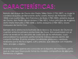 Retrato del duque de Osuna don Pedro Téllez Girón (1755-1807), su mujer la
condesa-duquesa de Benavente doña Josefa Alonso de Pimentel (1752-
1834) y sus cuatro hijos: don Francisco de Borja (1785-1820), próximo duque
de Osuna, don Pedro de Alcántara (1786-1851), futuro príncipe de Anglona,
doña María Manuela (1783-1838) y doña Joaquina (1784-1851), futura
marquesa de Santa Cruz.

Ejemplo de la aristocracia ilustrada de la época, los duques de Osuna se
cuentan entre los primeros protectores de Goya. Esta proximidad con el
pintor se revela en la cercanía de cada uno de los retratados, cuya
personalidad ha quedado perfectamente individualizada dentro del
conjunto familiar. El pintor emplea tonalidades grisáceas y verdosas,
realzadas por la técnica ligera, sutil y precisa, que describe con maestría
telas, encajes y objetos.

El retrato familiar apenas era conocido en la España del momento, por lo
que se cree que Goya pudo tomar los modelos compositivos de ejemplos
flamencos o ingleses.
 