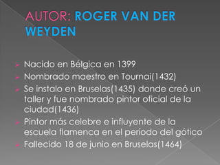    Nacido en Bélgica en 1399
   Nombrado maestro en Tournai(1432)
   Se instalo en Bruselas(1435) donde creó un
    taller y fue nombrado pintor oficial de la
    ciudad(1436)
   Pintor más celebre e influyente de la
    escuela flamenca en el período del gótico
   Fallecido 18 de junio en Bruselas(1464)
 