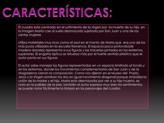 El cuadro esta centrado en el sufrimiento de la virgen por la muerte de su hijo, en
la imagen María cae al suelo desmayada sujetada por San Juan y una de las
santas mujeres

Utiliza materiales muy ricos como el azul en el manto de María que era uno de los
más puros utilizados en la escuela flamenca. El espacio poco profundo(de
madera dorada) representa a sus figuras y las tracerías pintadas en los extremos
superiores. El engaño óptico se refuerza más por el fuerte sentido plástico que el
autor ponía en sus figuras

El autor sabe manejar las figuras representadas en un espacio limiitado al fondo y
en los extremos, donde los movimientos complementarios de San Juan y de la
Magdalena cierran la composición. Como nos dijeron en el Museo del Prado,
Jesús y la Virgen estaban los dos en igual movimiento diagonal porque símboliza la
unión de la madre y el hijo. María esta desmayada por ver a su hijo muerto, se
nota en la palidez de la piel, también el autor expresa muy bien los sentimientos,
se puede notar fácilmente la tristeza en los personajes del cuadro.
 