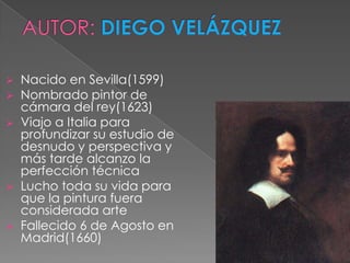    Nacido en Sevilla(1599)
   Nombrado pintor de
    cámara del rey(1623)
   Viajo a Italia para
    profundizar su estudio de
    desnudo y perspectiva y
    más tarde alcanzo la
    perfección técnica
   Lucho toda su vida para
    que la pintura fuera
    considerada arte
   Fallecido 6 de Agosto en
    Madrid(1660)
 