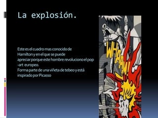 La explosión.


Este es el cuadro mas conocido de
Hamilton y en el que se puede
apreciar porque este hombre revoluciono el pop
-art europeo.
Forma parte de una viñeta de tebeo y está
inspirado por Picasso
 