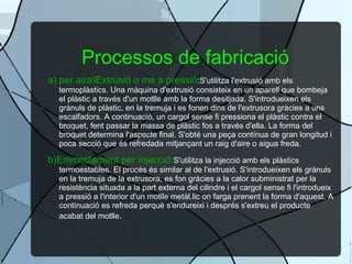 Processos de fabricació a) per aira)Extrusió o me a pressió :S'utilitza l'extrusió amb els termoplàstics. Una màquina d'extrusió consisteix en un aparell que bombeja el plàstic a través d'un motlle amb la forma desitjada. S'introdueixen els grànuls de plàstic, en la tremuja i es fonen dins de l'extrusora gràcies a uns escalfadors. A continuació, un cargol sense fi pressiona el plàstic contra el broquet, fent passar la massa de plàstic fos a través d'ella. La forma del broquet determina l'aspecte final. S'obté una peça contínua de gran longitud i poca secció que és refredada mitjançant un raig d'aire o aigua freda. b)Emmotllament per injecció: S'utilitza la injecció amb els plàstics termoestables. El procés és similar al de l'extrusió. S'introdueixen els grànuls en la tremuja de la extrusora, es fon gràcies a la calor subministrat per la resistència situada a la part externa del cilindre i el cargol sense fi l'introdueix a pressió a l'interior d'un motlle metàl.lic on farga prenent la forma d'aquest. A continuació es refreda perquè s'endureixi i després s'extreu el producte acabat del motlle . 