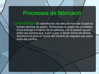 Processos de fabricació Calendratge: El calandrat és una altra tècnica per la qual es formen làmines de plàstic. S'introdueix el plàstic fos procedent d'una tremuja a l'interior de la calandra, i es fa passar aquest entre uns corrons que, a poc a poc, li donen forma de làmina disminuint el gruix en funció del nombre de vegades que passi entre els corrons. 