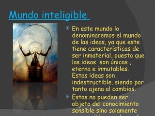 Mundo inteligible  En este mundo lo denominaremos el mundo de las ideas, ya que este tiene características de ser inmaterial, puesto que las ideas  son únicas , eterna e inmutables. Estas ideas son indestructible. siendo por tanto ajena al cambios. Estas no pueden ser objeto del conocimiento sensible sino solamente cognoscibles por la razón. 