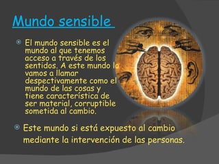Mundo sensible  Este mundo si está expuesto al cambio mediante la intervención de las personas. El mundo sensible es el mundo al que tenemos acceso a través de los sentidos. A este mundo lo vamos a llamar despectivamente como el mundo de las cosas y tiene característica de ser material, corruptible sometida al cambio.  
