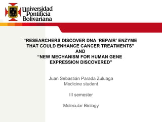 “RESEARCHERS DISCOVER DNA ‘REPAIR’ ENZYME
THAT COULD ENHANCE CANCER TREATMENTS”
AND
“NEW MECHANISM FOR HUMAN GENE
EXPRESSION DISCOVERED”
Juan Sebastián Parada Zuluaga
Medicine student
III semester
Molecular Biology
 